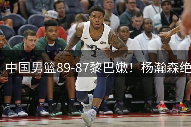 中国男篮89-87黎巴嫩！杨瀚森绝杀19+9+3，4人不及格下期恐被弃用