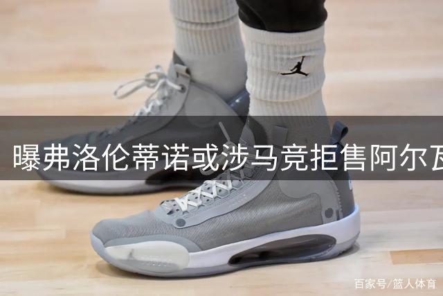 曝弗洛伦蒂诺或涉马竞拒售阿尔瓦雷斯给巴萨内幕