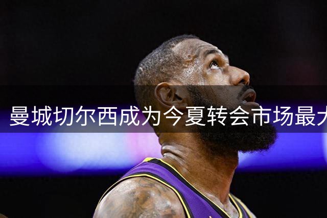曼城切尔西成为今夏转会市场最大赢家